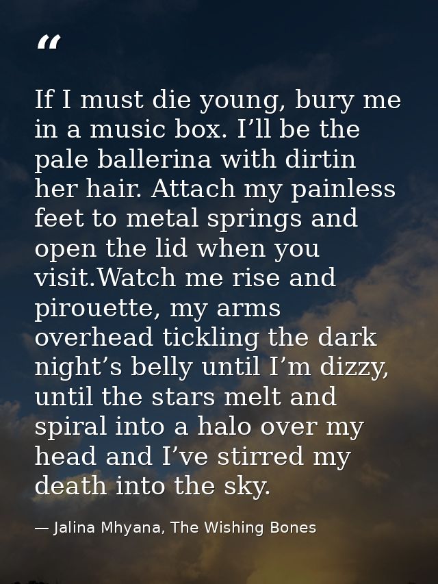 If I must die young, bury me in a music box. I’ll be the pale ballerina with dirtin her hair. Attach my painless feet to — Jalina Mhyana, The Wishing Bones