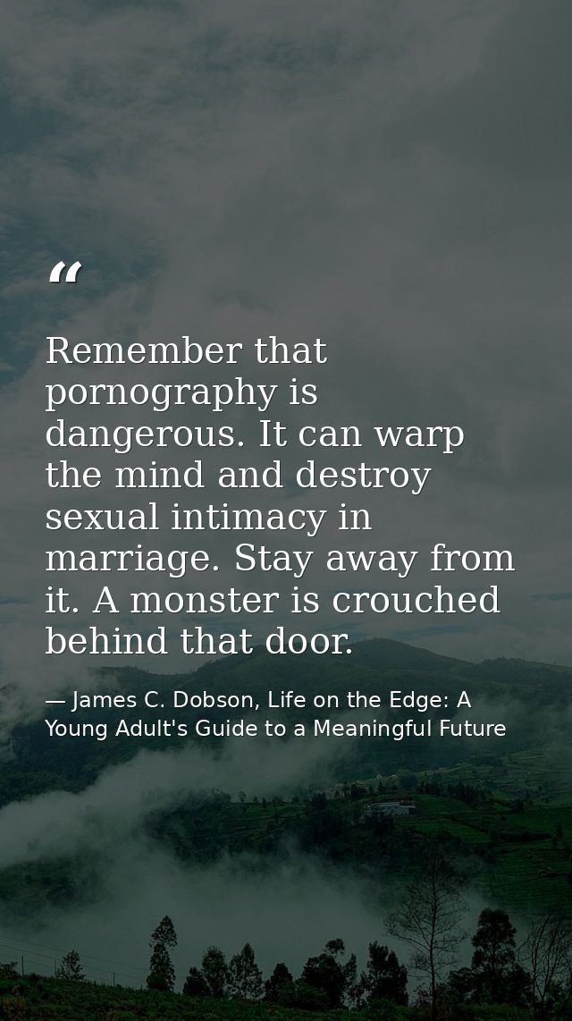 Remember that pornography is dangerous. It can warp the mind and destroy sexual intimacy in marriage. Stay away from it. — James C. Dobson, Life on the Edge: A Young Adult's Guide to a Meaningful Future