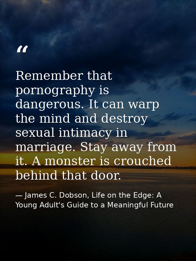 Remember that pornography is dangerous. It can warp the mind and destroy sexual intimacy in marriage. Stay away from it. — James C. Dobson, Life on the Edge: A Young Adult's Guide to a Meaningful Future