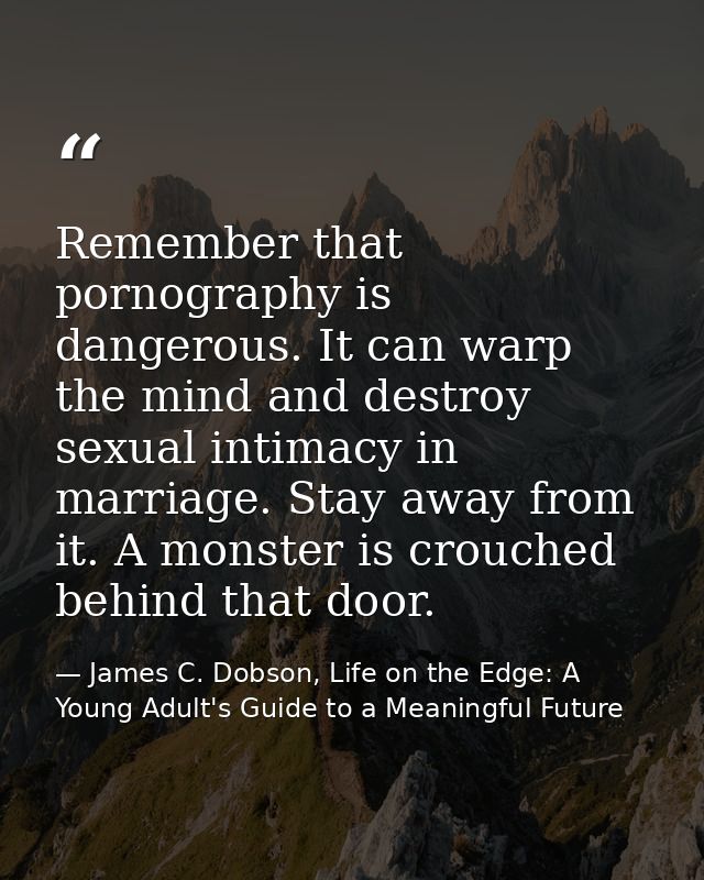 Remember that pornography is dangerous. It can warp the mind and destroy sexual intimacy in marriage. Stay away from it. — James C. Dobson, Life on the Edge: A Young Adult's Guide to a Meaningful Future