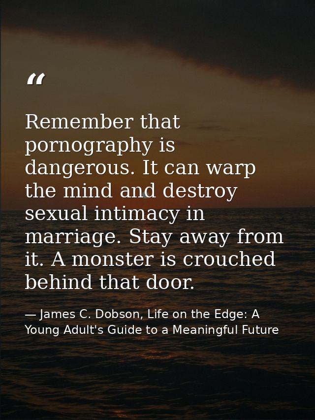 Remember that pornography is dangerous. It can warp the mind and destroy sexual intimacy in marriage. Stay away from it. — James C. Dobson, Life on the Edge: A Young Adult's Guide to a Meaningful Future