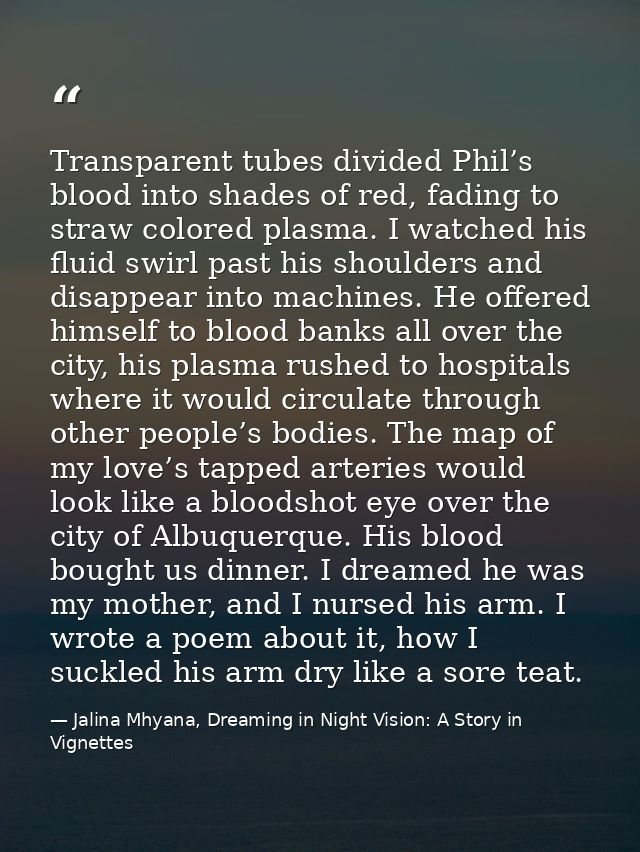 Transparent tubes divided Phil’s blood into shades of red, fading to straw colored plasma. I watched his fluid swirl pas — Jalina Mhyana, Dreaming in Night Vision: A Story in Vignettes