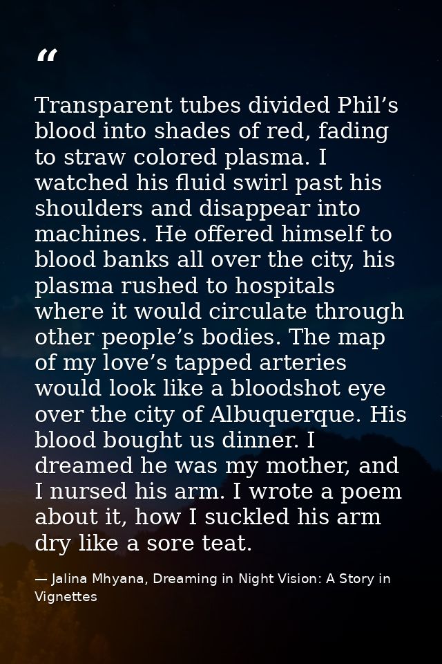 Transparent tubes divided Phil’s blood into shades of red, fading to straw colored plasma. I watched his fluid swirl pas — Jalina Mhyana, Dreaming in Night Vision: A Story in Vignettes