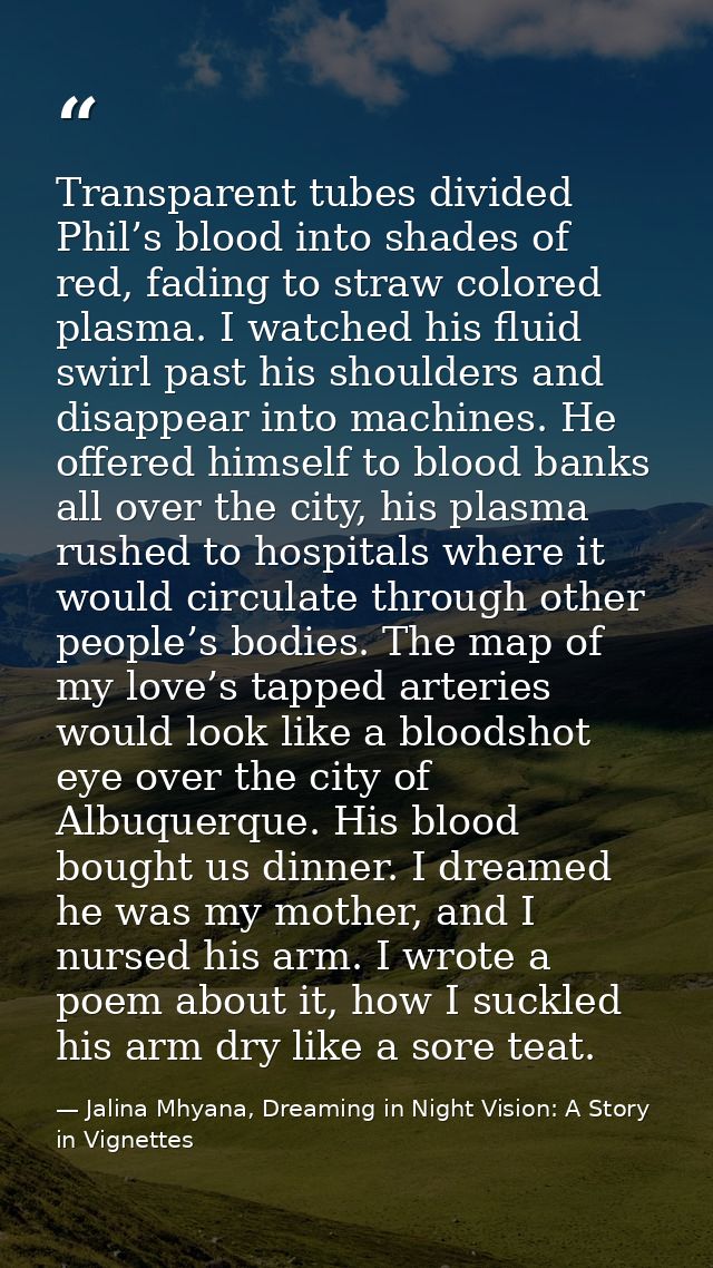Transparent tubes divided Phil’s blood into shades of red, fading to straw colored plasma. I watched his fluid swirl pas — Jalina Mhyana, Dreaming in Night Vision: A Story in Vignettes