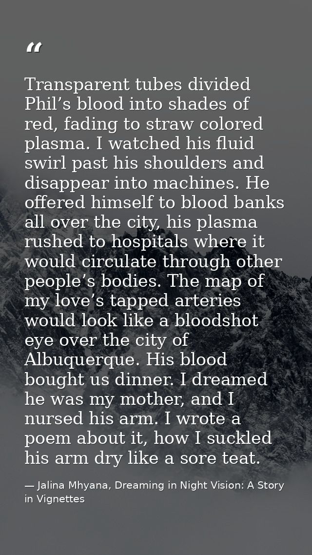 Transparent tubes divided Phil’s blood into shades of red, fading to straw colored plasma. I watched his fluid swirl pas — Jalina Mhyana, Dreaming in Night Vision: A Story in Vignettes