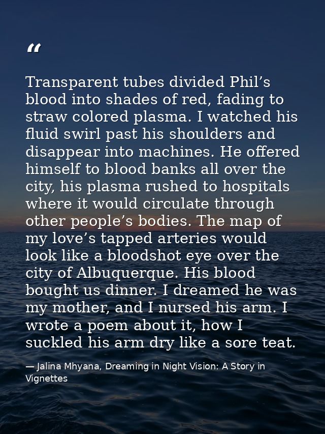 Transparent tubes divided Phil’s blood into shades of red, fading to straw colored plasma. I watched his fluid swirl pas — Jalina Mhyana, Dreaming in Night Vision: A Story in Vignettes