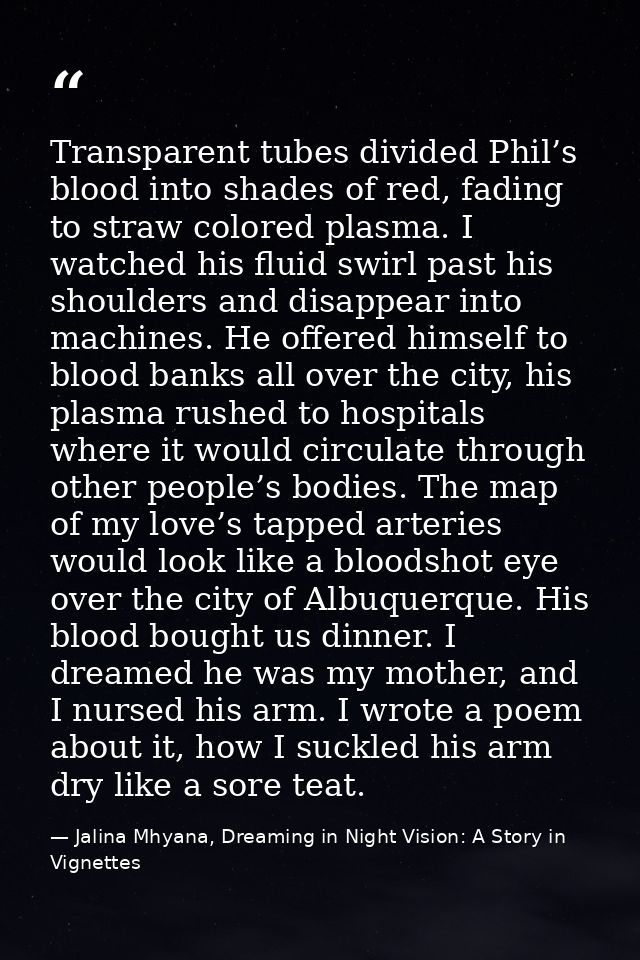 Transparent tubes divided Phil’s blood into shades of red, fading to straw colored plasma. I watched his fluid swirl pas — Jalina Mhyana, Dreaming in Night Vision: A Story in Vignettes