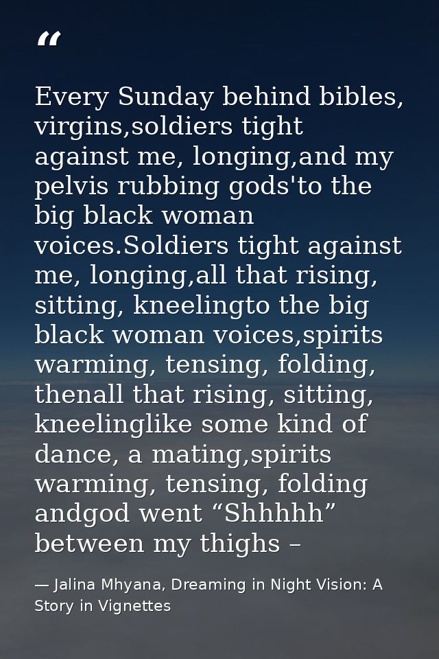 Every Sunday behind bibles, virgins,soldiers tight against me, longing,and my pelvis rubbing gods'to the big black woman — Jalina Mhyana, Dreaming in Night Vision: A Story in Vignettes