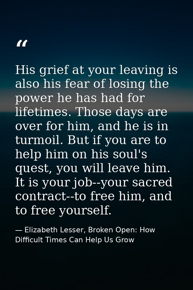 His grief at your leaving is also his fear of losing the power he has had for lifetimes. Those days are over for him, an — Elizabeth Lesser, Broken Open: How Difficult Times Can Help Us Grow
