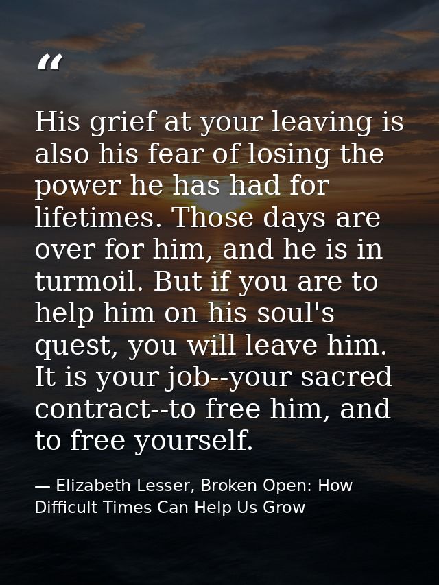 His grief at your leaving is also his fear of losing the power he has had for lifetimes. Those days are over for him, an — Elizabeth Lesser, Broken Open: How Difficult Times Can Help Us Grow
