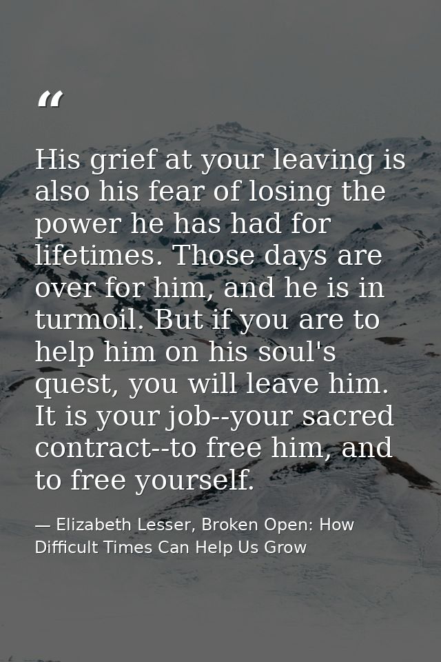 His grief at your leaving is also his fear of losing the power he has had for lifetimes. Those days are over for him, an — Elizabeth Lesser, Broken Open: How Difficult Times Can Help Us Grow