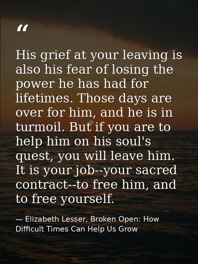 His grief at your leaving is also his fear of losing the power he has had for lifetimes. Those days are over for him, an — Elizabeth Lesser, Broken Open: How Difficult Times Can Help Us Grow