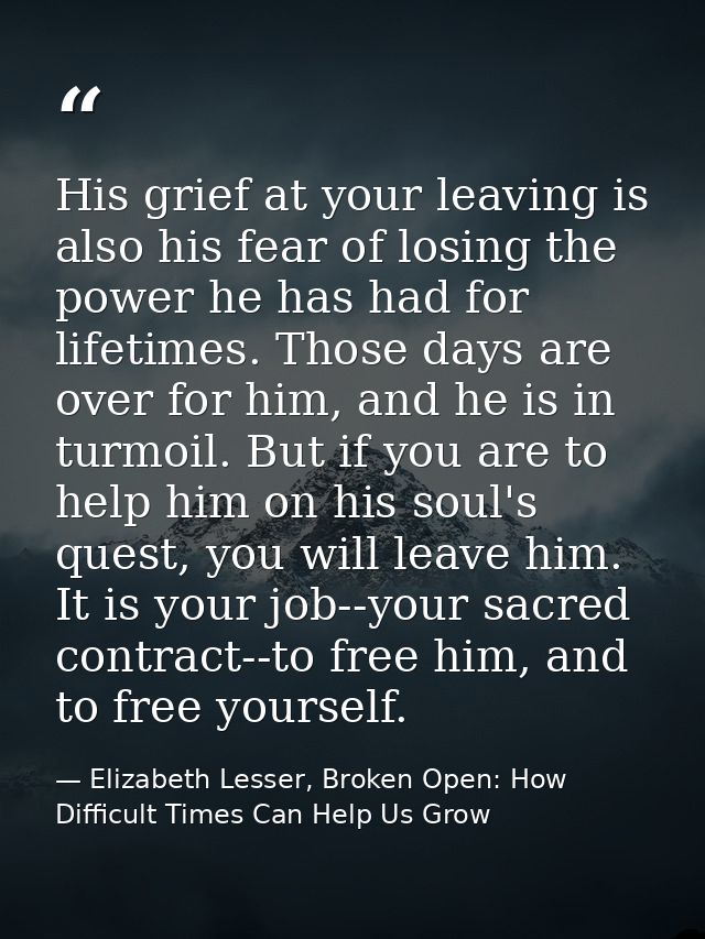His grief at your leaving is also his fear of losing the power he has had for lifetimes. Those days are over for him, an — Elizabeth Lesser, Broken Open: How Difficult Times Can Help Us Grow