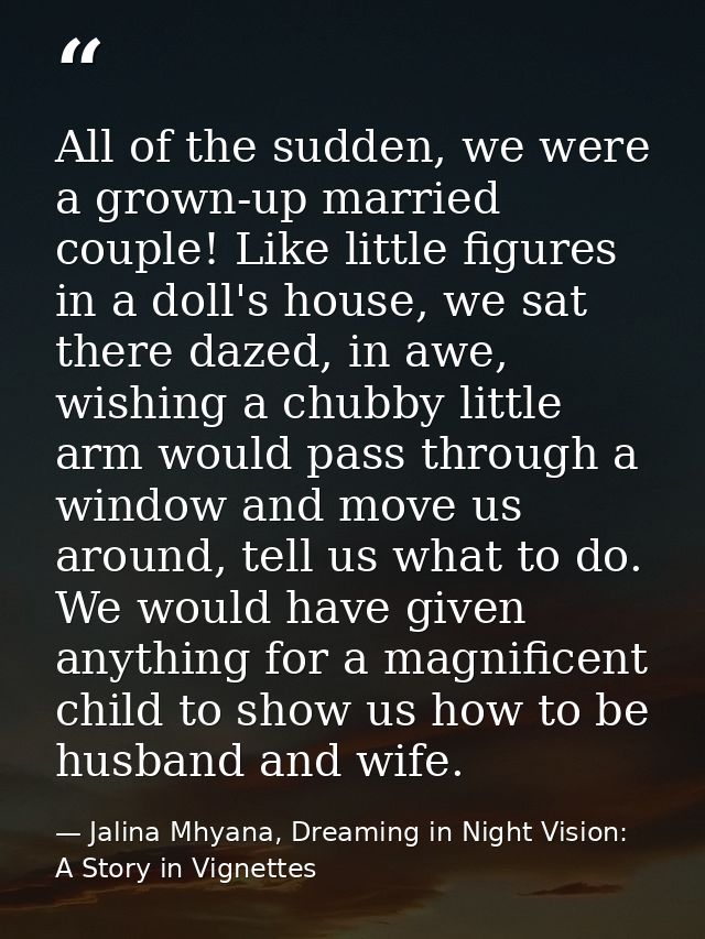 All of the sudden, we were a grown-up married couple! Like little figures in a doll's house, we sat there dazed, in awe, — Jalina Mhyana, Dreaming in Night Vision: A Story in Vignettes