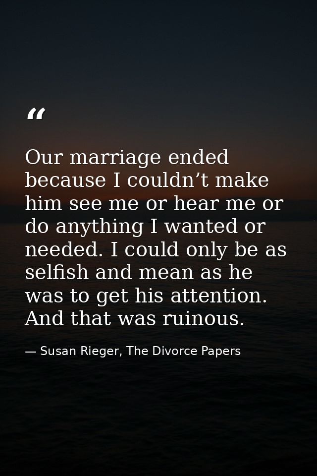 Our marriage ended because I couldn’t make him see me or hear me or do anything I wanted or needed. I could only be as s — Susan Rieger, The Divorce Papers