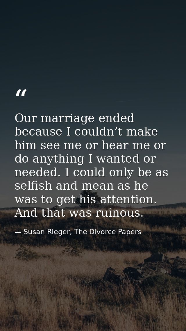 Our marriage ended because I couldn’t make him see me or hear me or do anything I wanted or needed. I could only be as s — Susan Rieger, The Divorce Papers