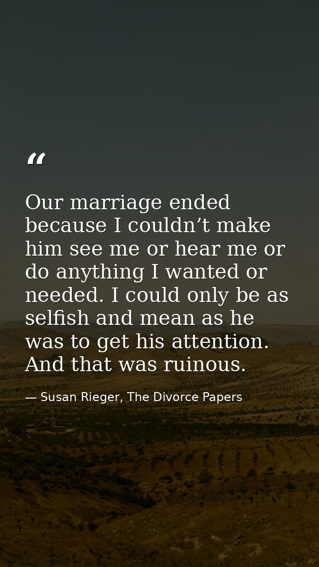 Our marriage ended because I couldn’t make him see me or hear me or do anything I wanted or needed. I could only be as s — Susan Rieger, The Divorce Papers