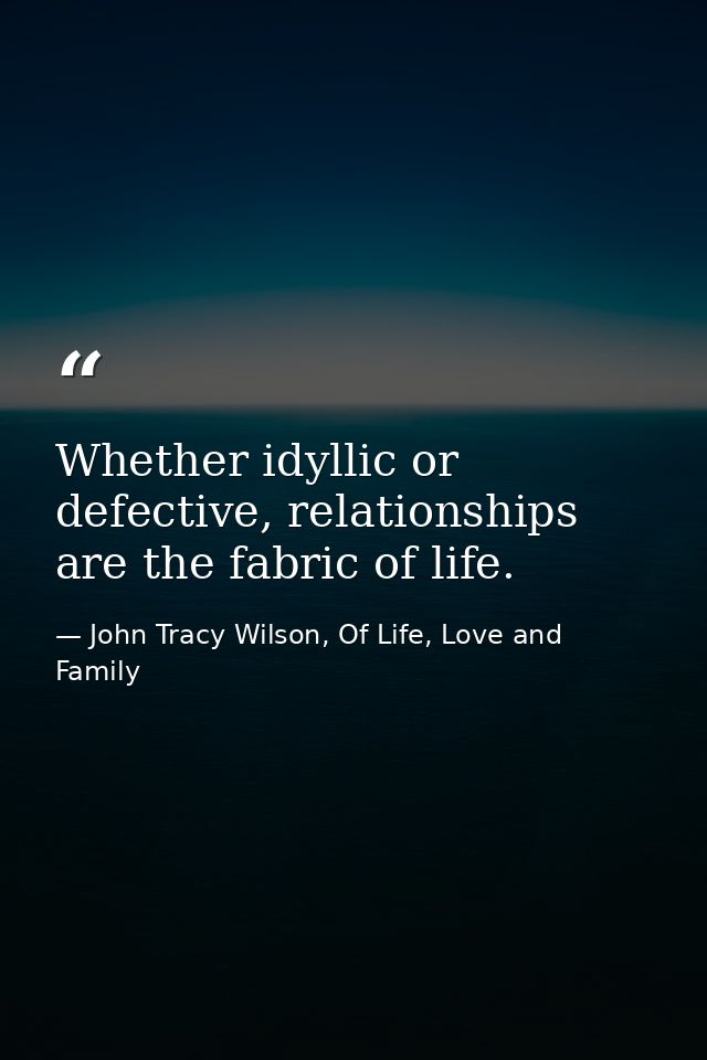 Whether idyllic or defective, relationships are the fabric of life. — John Tracy Wilson, Of Life, Love and Family