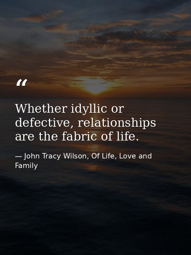 Whether idyllic or defective, relationships are the fabric of life. — John Tracy Wilson, Of Life, Love and Family