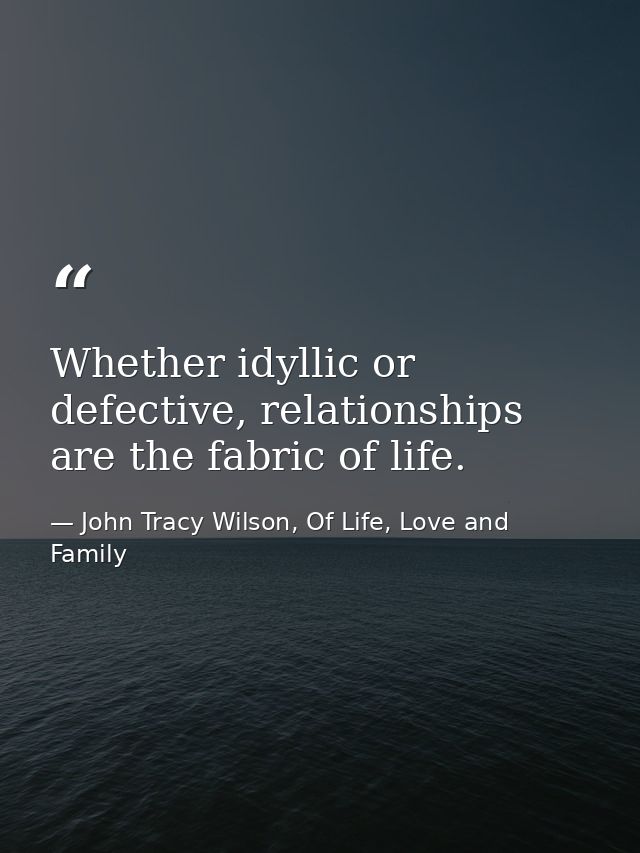 Whether idyllic or defective, relationships are the fabric of life. — John Tracy Wilson, Of Life, Love and Family