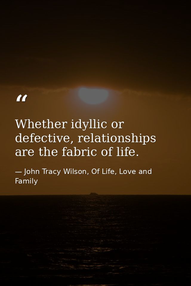 Whether idyllic or defective, relationships are the fabric of life. — John Tracy Wilson, Of Life, Love and Family