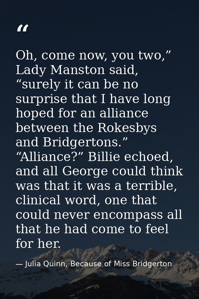Oh, come now, you two,” Lady Manston said, “surely it can be no surprise that I have long hoped for an alliance between  — Julia Quinn, Because of Miss Bridgerton