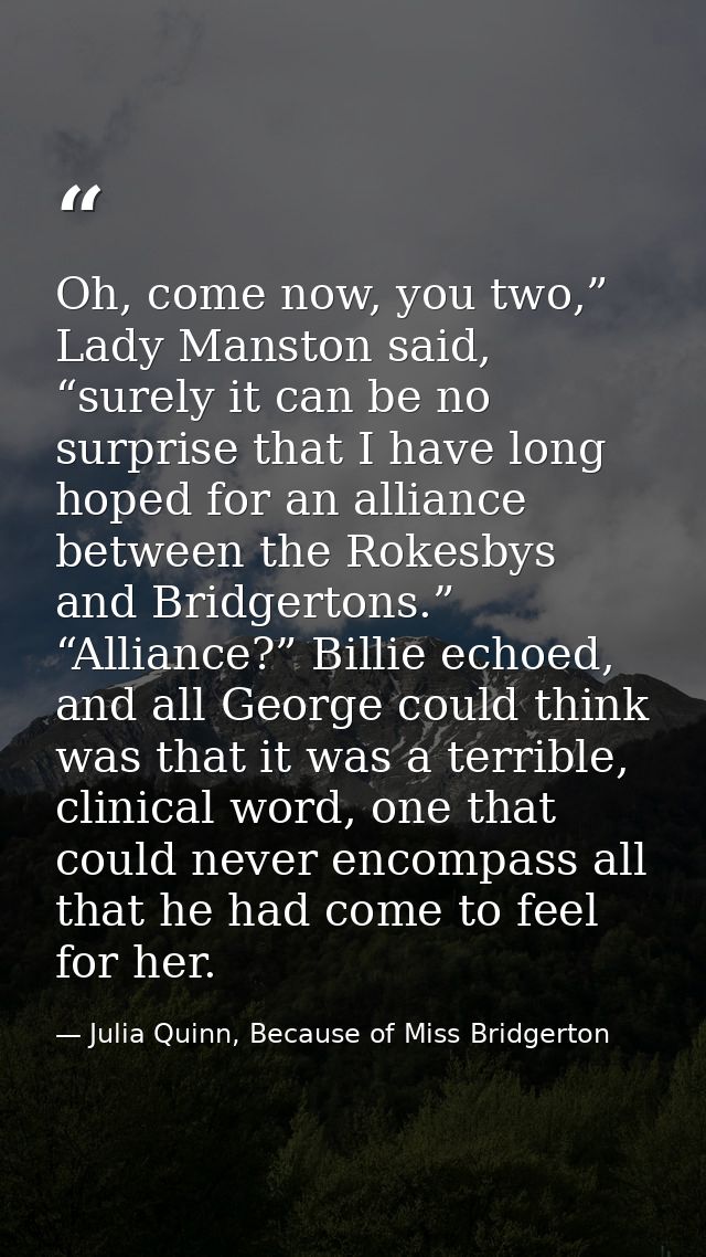 Oh, come now, you two,” Lady Manston said, “surely it can be no surprise that I have long hoped for an alliance between  — Julia Quinn, Because of Miss Bridgerton