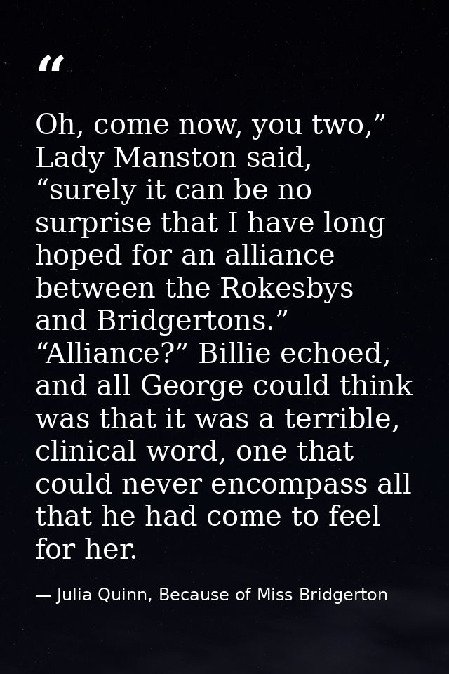 Oh, come now, you two,” Lady Manston said, “surely it can be no surprise that I have long hoped for an alliance between  — Julia Quinn, Because of Miss Bridgerton