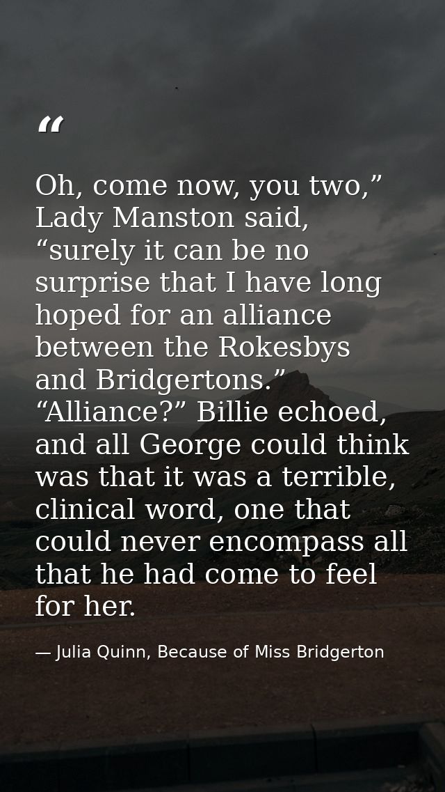 Oh, come now, you two,” Lady Manston said, “surely it can be no surprise that I have long hoped for an alliance between  — Julia Quinn, Because of Miss Bridgerton