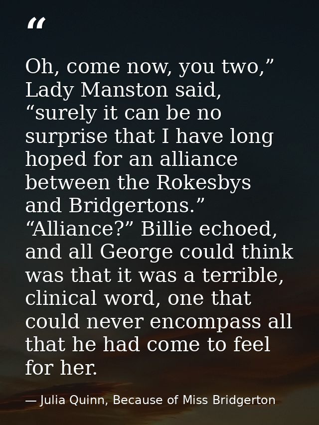 Oh, come now, you two,” Lady Manston said, “surely it can be no surprise that I have long hoped for an alliance between  — Julia Quinn, Because of Miss Bridgerton
