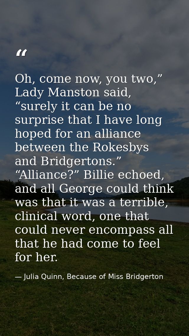 Oh, come now, you two,” Lady Manston said, “surely it can be no surprise that I have long hoped for an alliance between  — Julia Quinn, Because of Miss Bridgerton
