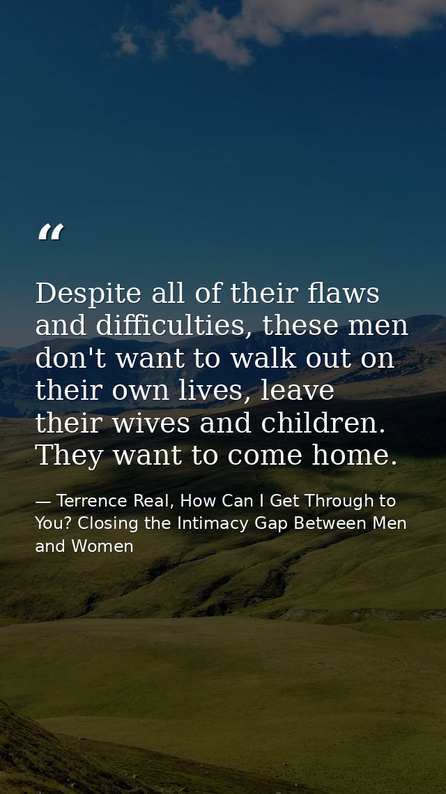 Despite all of their flaws and difficulties, these men don't want to walk out on their own lives, leave their wives and  — Terrence Real, How Can I Get Through to You? Closing the Intimacy Gap Between Men and Women