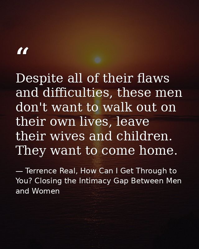 Despite all of their flaws and difficulties, these men don't want to walk out on their own lives, leave their wives and  — Terrence Real, How Can I Get Through to You? Closing the Intimacy Gap Between Men and Women