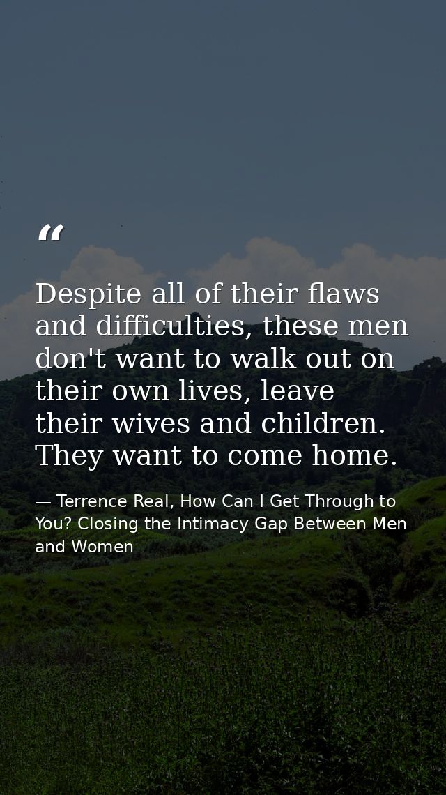 Despite all of their flaws and difficulties, these men don't want to walk out on their own lives, leave their wives and  — Terrence Real, How Can I Get Through to You? Closing the Intimacy Gap Between Men and Women