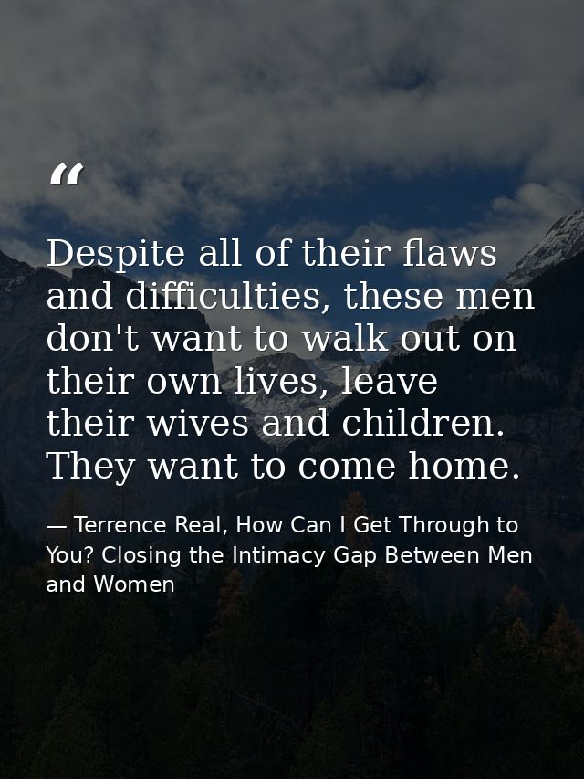 Despite all of their flaws and difficulties, these men don't want to walk out on their own lives, leave their wives and  — Terrence Real, How Can I Get Through to You? Closing the Intimacy Gap Between Men and Women