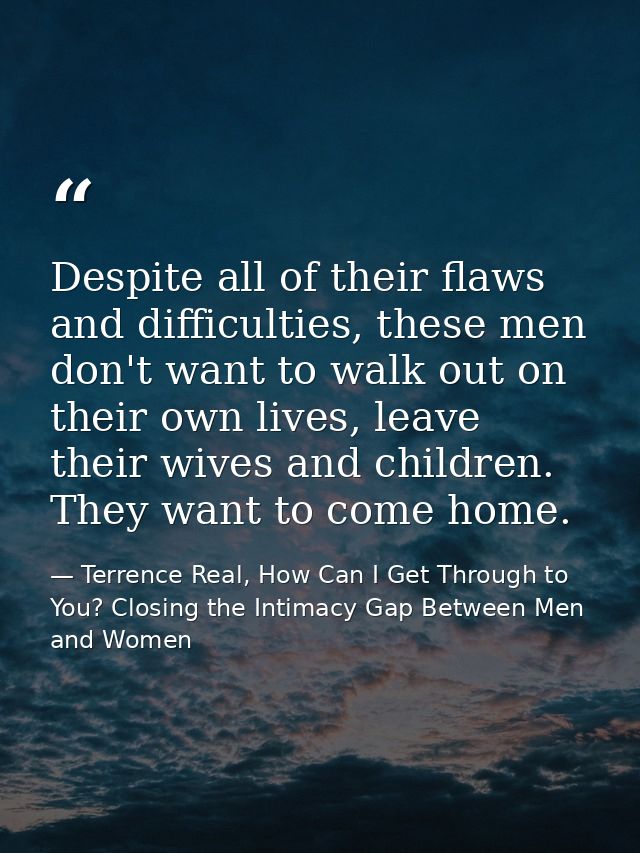 Despite all of their flaws and difficulties, these men don't want to walk out on their own lives, leave their wives and  — Terrence Real, How Can I Get Through to You? Closing the Intimacy Gap Between Men and Women