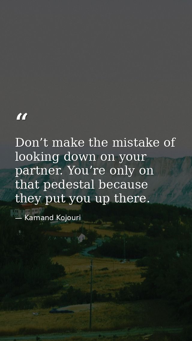 Don’t make the mistake of looking down on your partner. You’re only on that pedestal because they put you up there. — Kamand Kojouri