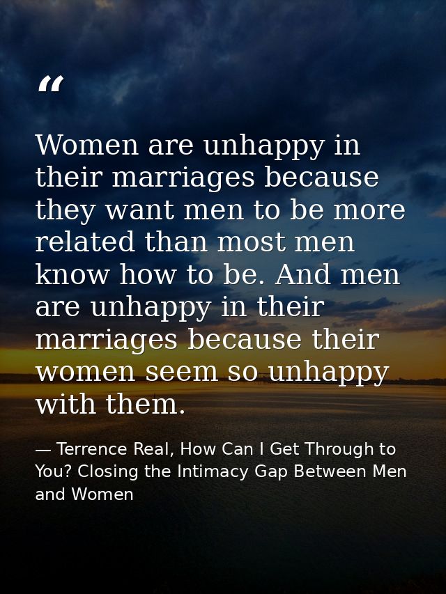 Women are unhappy in their marriages because they want men to be more related than most men know how to be. And men are  — Terrence Real, How Can I Get Through to You? Closing the Intimacy Gap Between Men and Women
