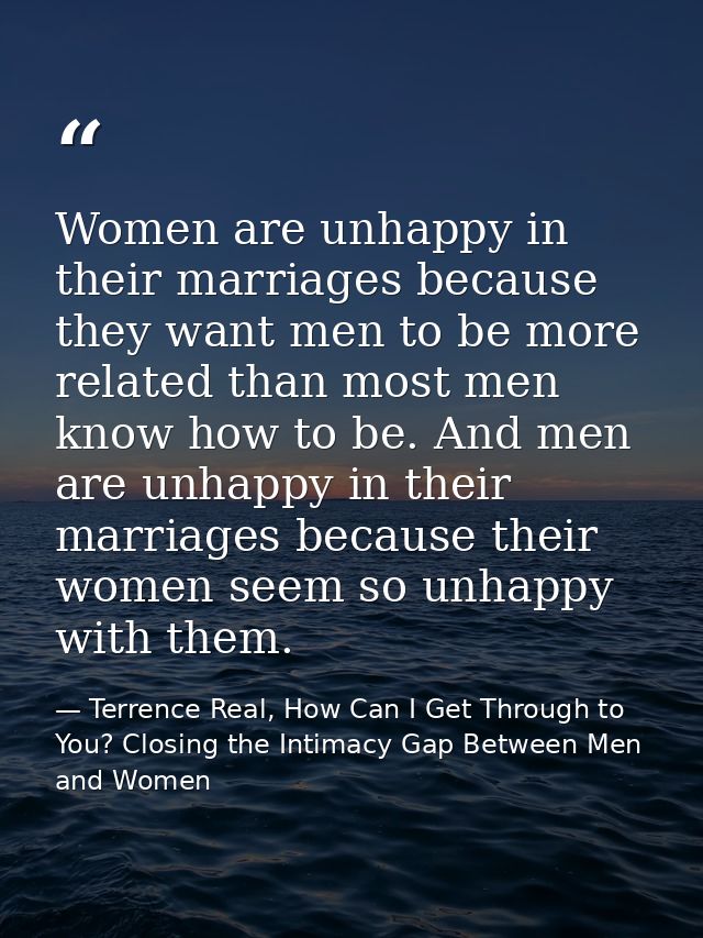 Women are unhappy in their marriages because they want men to be more related than most men know how to be. And men are  — Terrence Real, How Can I Get Through to You? Closing the Intimacy Gap Between Men and Women