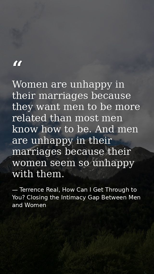 Women are unhappy in their marriages because they want men to be more related than most men know how to be. And men are  — Terrence Real, How Can I Get Through to You? Closing the Intimacy Gap Between Men and Women