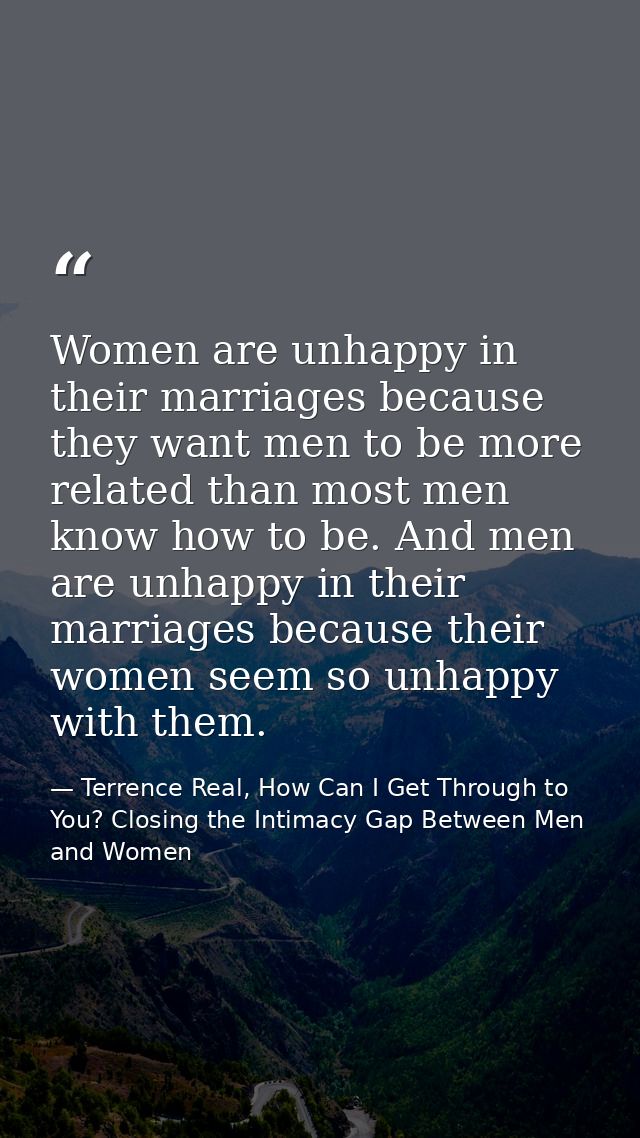 Women are unhappy in their marriages because they want men to be more related than most men know how to be. And men are  — Terrence Real, How Can I Get Through to You? Closing the Intimacy Gap Between Men and Women