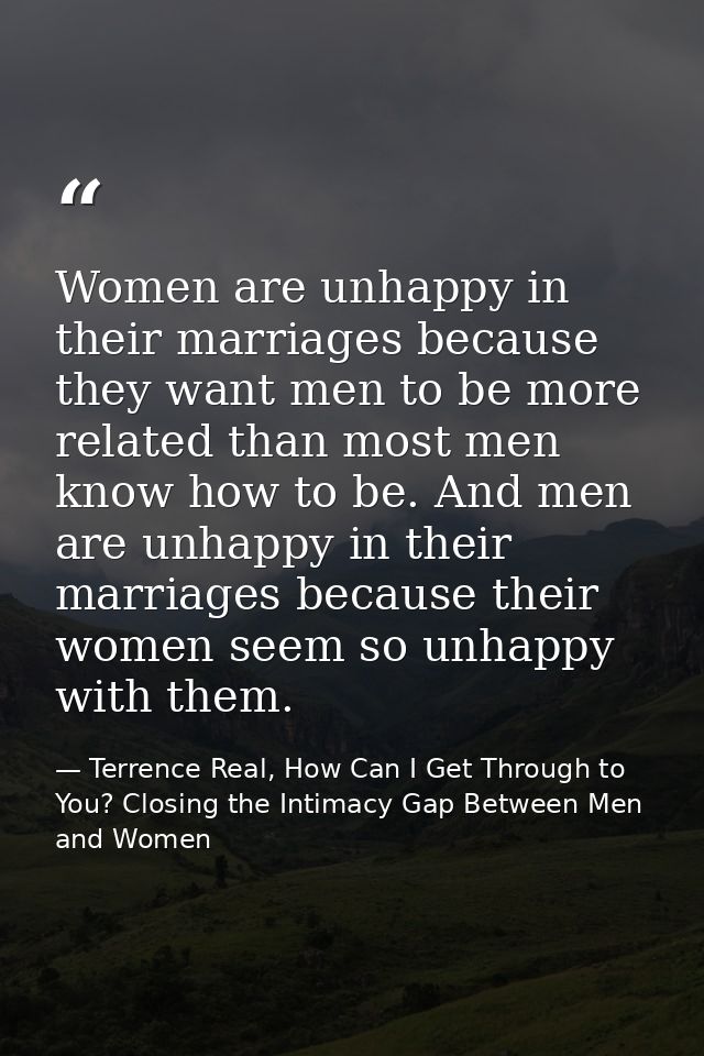 Women are unhappy in their marriages because they want men to be more related than most men know how to be. And men are  — Terrence Real, How Can I Get Through to You? Closing the Intimacy Gap Between Men and Women