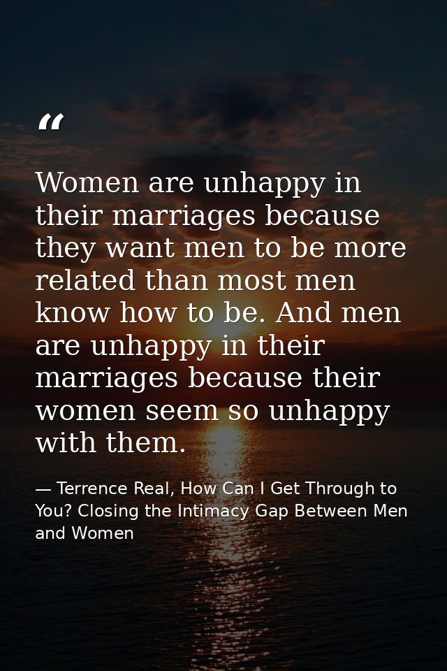 Women are unhappy in their marriages because they want men to be more related than most men know how to be. And men are  — Terrence Real, How Can I Get Through to You? Closing the Intimacy Gap Between Men and Women