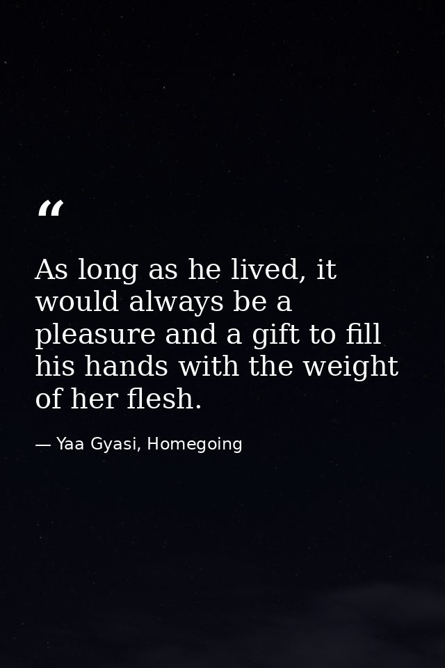 As long as he lived, it would always be a pleasure and a gift to fill his hands with the weight of her flesh. — Yaa Gyasi, Homegoing