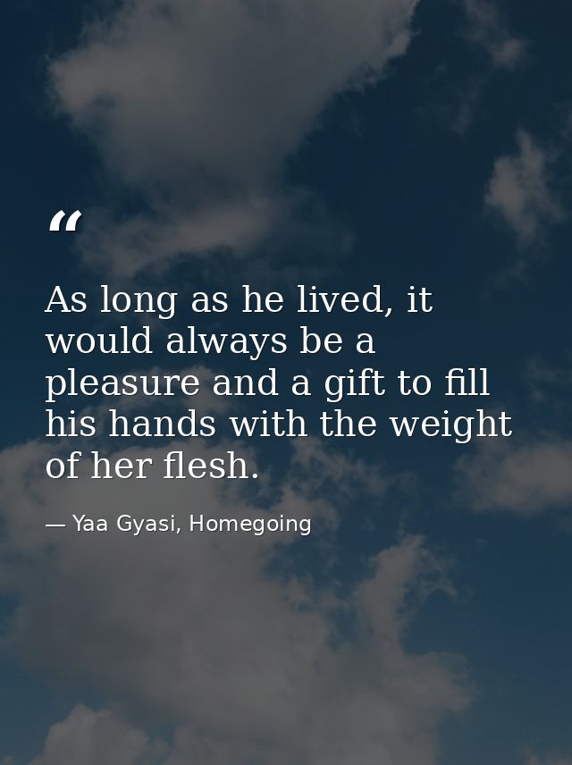 As long as he lived, it would always be a pleasure and a gift to fill his hands with the weight of her flesh. — Yaa Gyasi, Homegoing