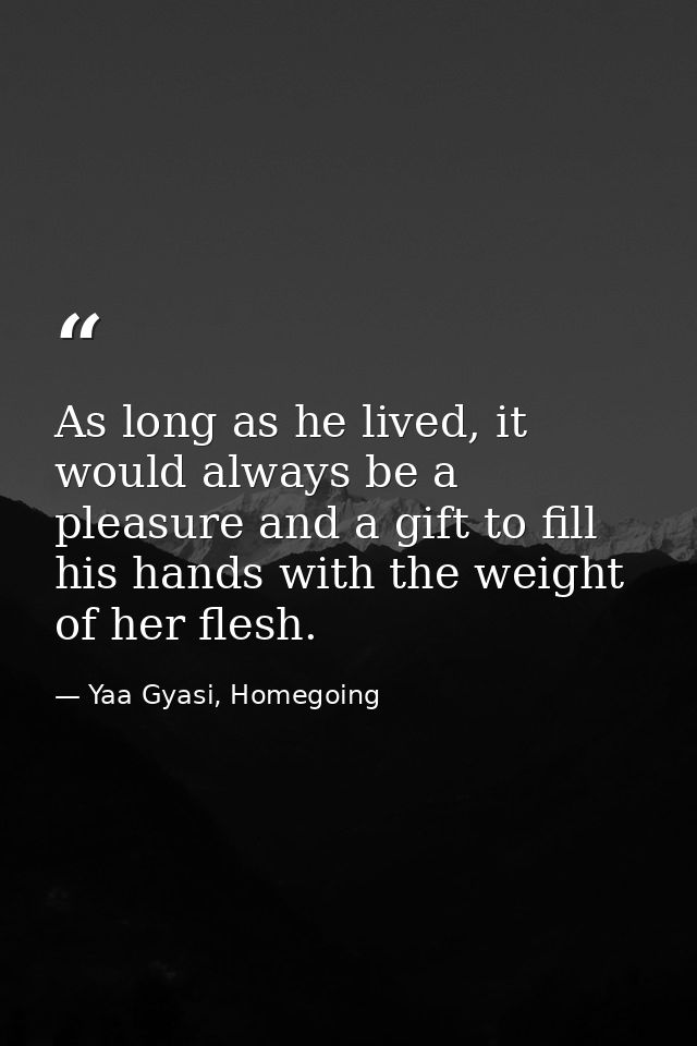 As long as he lived, it would always be a pleasure and a gift to fill his hands with the weight of her flesh. — Yaa Gyasi, Homegoing