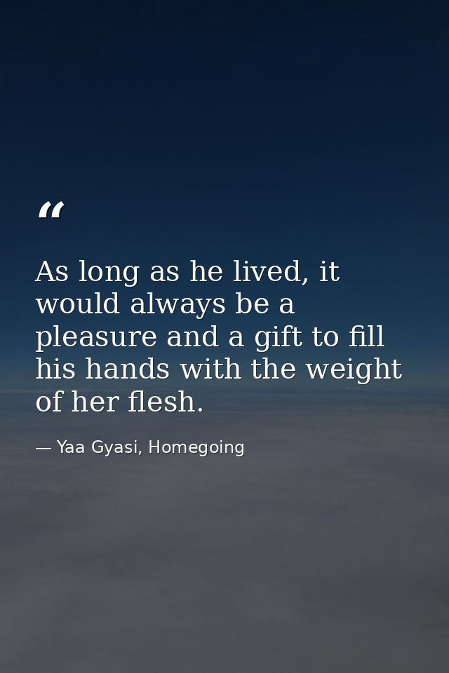 As long as he lived, it would always be a pleasure and a gift to fill his hands with the weight of her flesh. — Yaa Gyasi, Homegoing