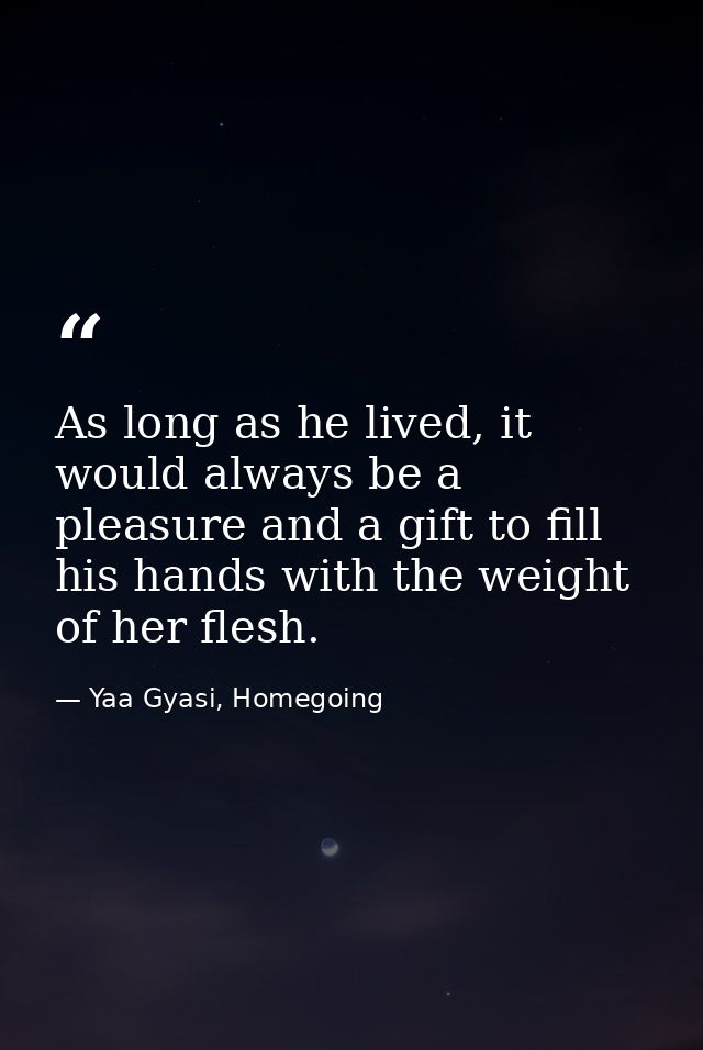 As long as he lived, it would always be a pleasure and a gift to fill his hands with the weight of her flesh. — Yaa Gyasi, Homegoing
