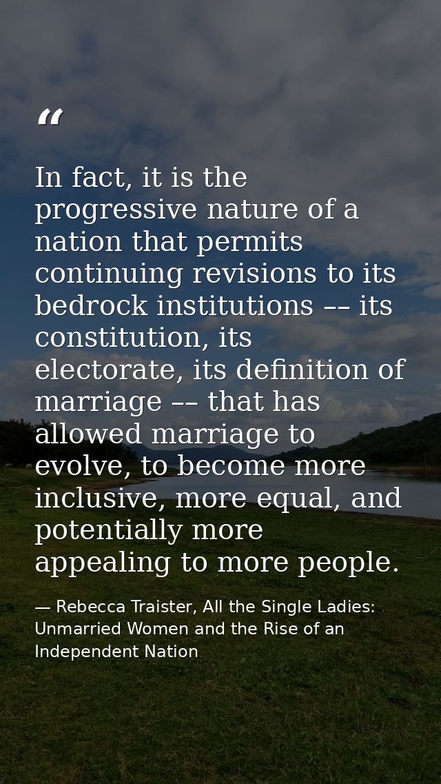 In fact, it is the progressive nature of a nation that permits continuing revisions to its bedrock institutions –– its c — Rebecca Traister, All the Single Ladies: Unmarried Women and the Rise of an Independent Nation