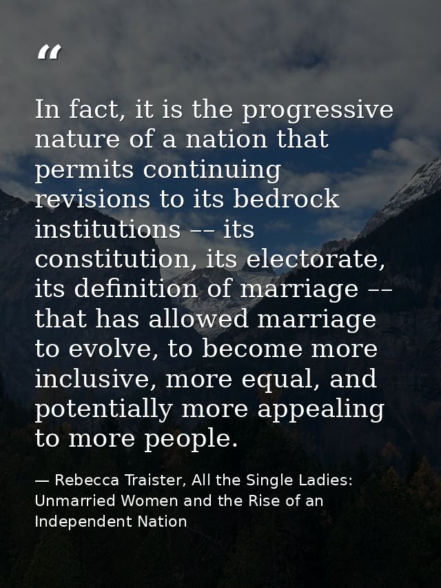 In fact, it is the progressive nature of a nation that permits continuing revisions to its bedrock institutions –– its c — Rebecca Traister, All the Single Ladies: Unmarried Women and the Rise of an Independent Nation